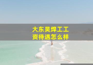 大东吴焊工工资待遇怎么样