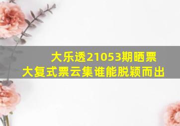 大乐透21053期晒票,大复式票云集,谁能脱颖而出