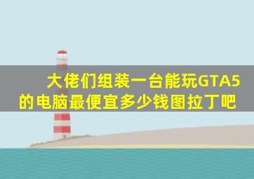 大佬们,组装一台能玩GTA5的电脑,最便宜多少钱图拉丁吧 