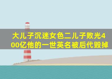 大儿子沉迷女色,二儿子败光400亿,他的一世英名被后代毁掉