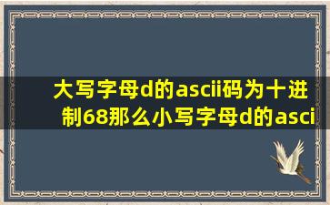 大写字母d的ascii码为十进制68,那么小写字母d的ascii码为十进制多少,...