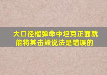 大口径榴弹命中坦克正面,就能将其击毁,说法是错误的 