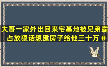 大哥一家外出回来宅基地被兄弟霸占,放狠话想建房子给他三十万 #...