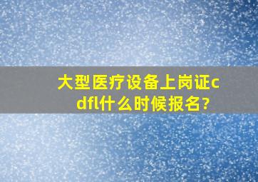 大型医疗设备上岗证cdfl什么时候报名?