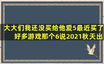 大大们我还没买给他爱5最近买了好多游戏那个6说2021秋天出是不是假的...