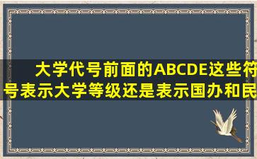 大学代号前面的ABCDE这些符号表示大学等级还是表示国办和民办,...