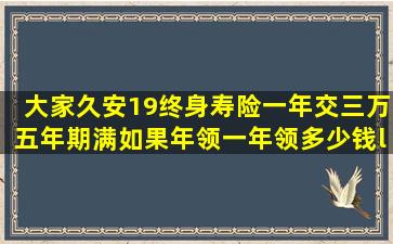 大家久安19终身寿险,一年交三万,五年期满,如果年领,一年领多少钱‘?