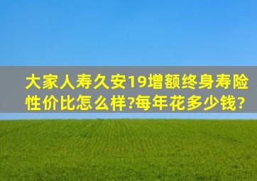 大家人寿久安19增额终身寿险性价比怎么样?每年花多少钱?