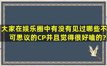 大家在娱乐圈中有没有见过哪些不可思议的CP,并且觉得很好嗑的?