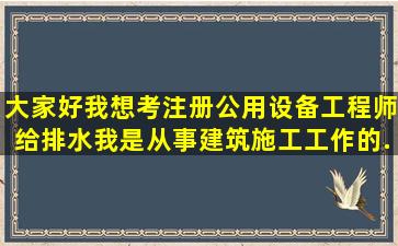 大家好,我想考注册公用设备工程师(给排水),我是从事建筑施工工作的,...