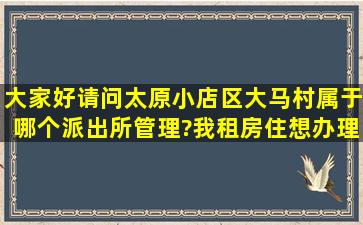 大家好,请问太原小店区大马村属于哪个派出所管理?我租房住,想办理...