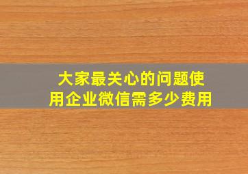 大家最关心的问题,使用企业微信需多少费用