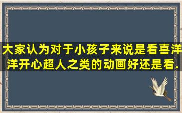 大家认为对于小孩子来说是看喜洋洋开心超人之类的动画好还是看...