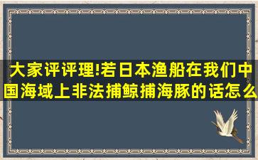 大家评评理!若日本渔船在我们中国海域上非法捕鲸、捕海豚的话怎么...