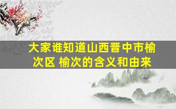 大家谁知道山西晋中市榆次区 榆次的含义和由来