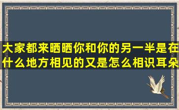 大家都来晒晒你和你的另一半是在什么地方相见的又是怎么相识耳朵