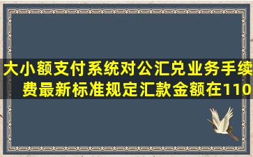 大小额支付系统对公汇兑业务手续费最新标准规定,汇款金额在110万元,...