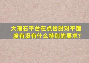 大理石平台在点检时,对平面度有没有什么特别的要求?