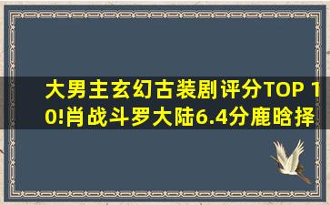 大男主玄幻古装剧评分TOP 10!肖战《斗罗大陆》6.4分,鹿晗《择天记...