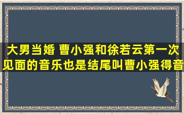 大男当婚 曹小强和徐若云第一次见面的音乐,也是结尾叫曹小强得音乐,...