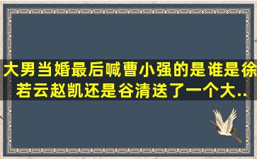 大男当婚最后喊曹小强的是谁,是徐若云,赵凯,还是谷清。送了一个大...