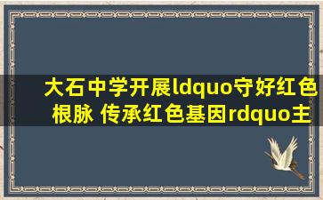 大石中学开展“守好红色根脉 传承红色基因”主题研学活动