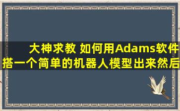 大神求教 如何用Adams软件搭一个简单的机器人模型出来。。然后让...