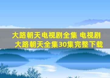 大路朝天电视剧全集 电视剧大路朝天全集30集完整下载