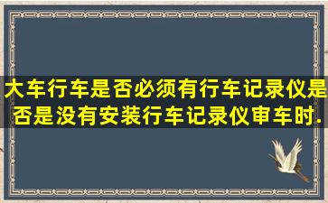 大车行车是否必须有行车记录仪(是否是没有安装行车记录仪审车时...