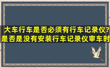 大车行车是否必须有行车记录仪?是否是没有安装行车记录仪审车时...