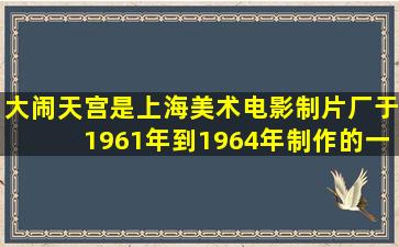 大闹天宫是上海美术电影制片厂于1961年到1964年制作的一部什么...