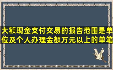 大额现金支付交易的报告范围是单位及个人办理金额()万元以上的单笔...