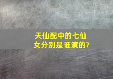 天仙配中的七仙女分别是谁演的?