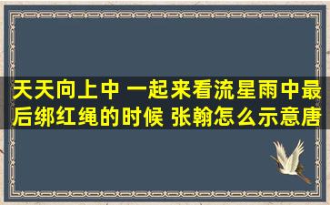 天天向上中 一起来看流星雨中最后绑红绳的时候 张翰怎么示意唐笑绑...