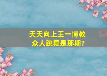 天天向上王一博教众人跳舞是那期?