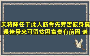 天将降任于此人,筋骨先劳苦彼身,莫误佳景来可留,贫困富贵有前因 谜底...