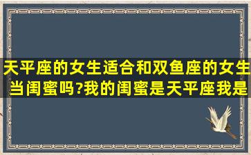 天平座的女生适合和双鱼座的女生当闺蜜吗?我的闺蜜是天平座,我是...