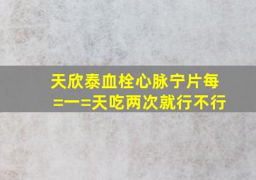 天欣泰血栓心脉宁片每=一=天吃两次就行不行(