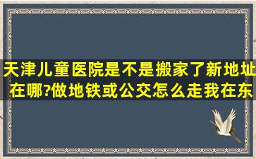 天津儿童医院是不是搬家了,新地址在哪?做地铁或公交怎么走,我在东站