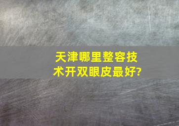 天津哪里整容技术,开双眼皮最好?