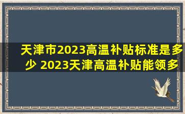 天津市2023高温补贴标准是多少 2023天津高温补贴能领多少钱...