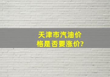 天津市汽油价格是否要涨价?