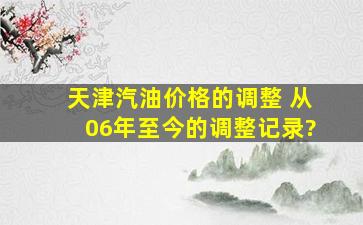 天津汽油价格的调整 (从06年至今的调整记录)?