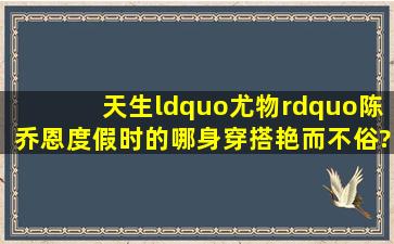 天生“尤物”陈乔恩,度假时的哪身穿搭艳而不俗?