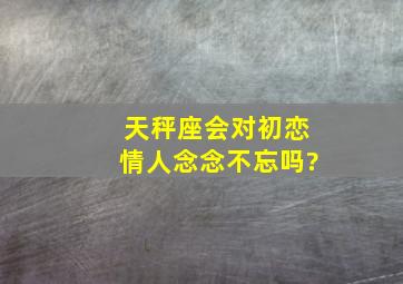 天秤座会对初恋情人念念不忘吗?