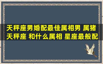 天秤座男婚配最佳属相,男 属猪 天秤座 和什么属相 星座最般配