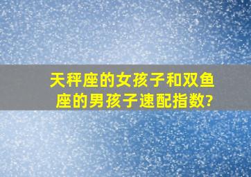 天秤座的女孩子和双鱼座的男孩子速配指数?