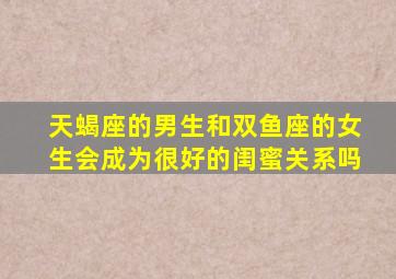 天蝎座的男生和双鱼座的女生会成为很好的闺蜜关系吗(