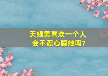 天蝎男喜欢一个人会不忍心睡她吗?