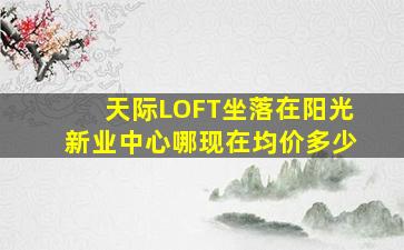 天际LOFT坐落在阳光新业中心哪(现在均价多少(